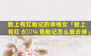 脸上有红胎记的命格女「脸上有红 🌼 色胎记怎么能去掉」